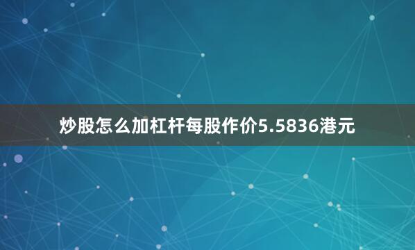 炒股怎么加杠杆每股作价5.5836港元