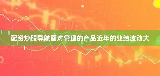 配资炒股导航面对管理的产品近年的业绩波动大