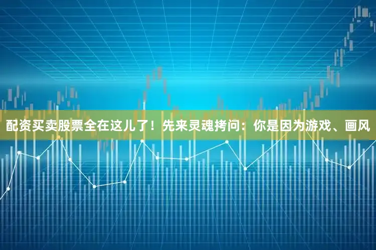 配资买卖股票全在这儿了！先来灵魂拷问：你是因为游戏、画风